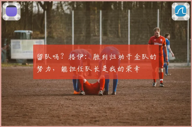 留队吗？格伊：胜利归功于全队的努力，能担任队长是我的荣幸