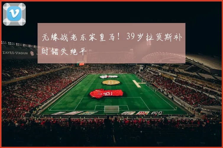 无缘战老东家皇马！39岁拉莫斯补时错失绝平